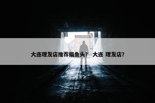 大连理发店推荐鲻鱼头? 大连 理发店? 大连理发店推荐鲻鱼头? 大连 理发店?