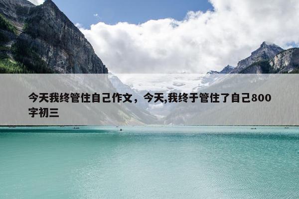 今天我终管住自己作文，今天,我终于管住了自己800字初三