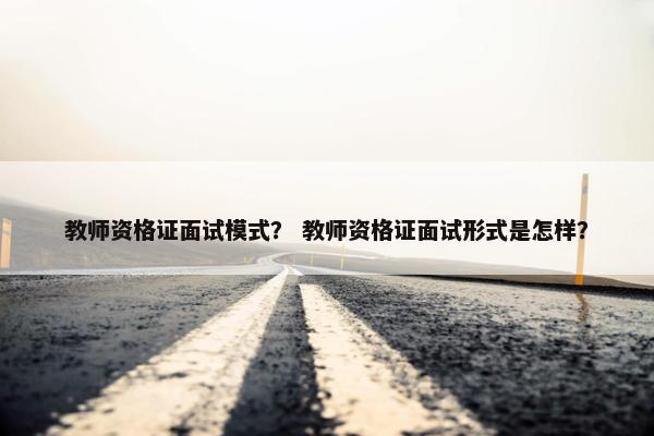 教师资格证面试模式？ 教师资格证面试形式是怎样？