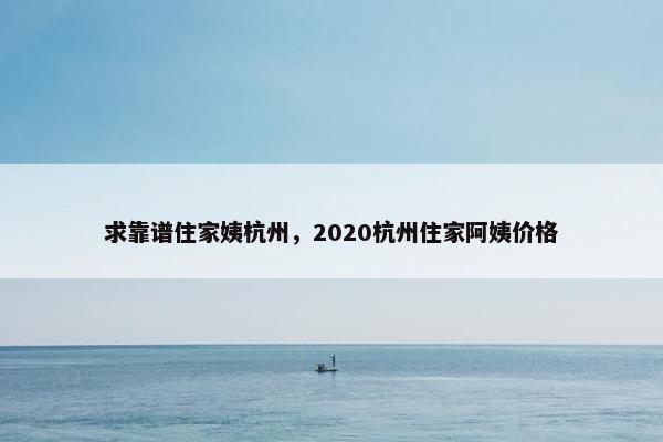 求靠谱住家姨杭州,2020杭州住家阿姨价格 求靠谱住家姨杭州,2020杭州住家阿姨价格
