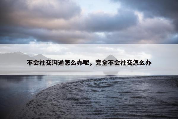 不会社交沟通怎么办呢，完全不会社交怎么办