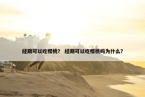 经期可以吃樱桃？ 经期可以吃樱桃吗为什么？