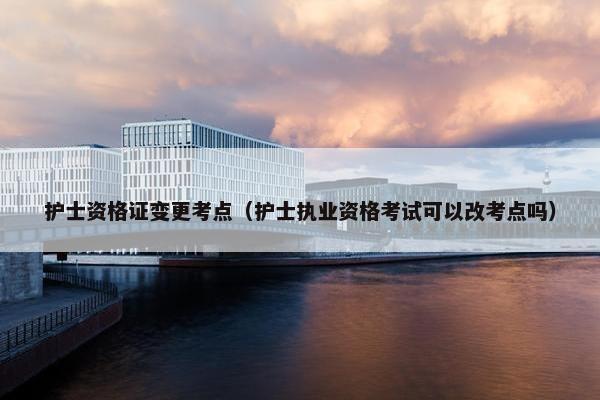 护士资格证变更考点（护士执业资格考试可以改考点吗）