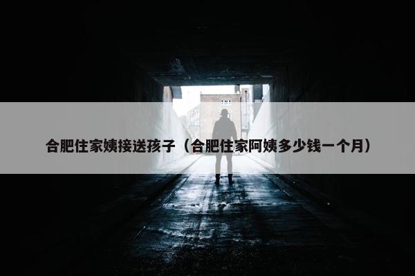 合肥住家姨接送孩子（合肥住家阿姨多少钱一个月）
