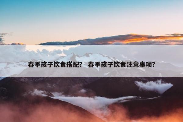 春季孩子饮食搭配？ 春季孩子饮食注意事项？