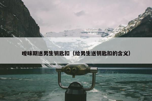 暧昧期送男生钥匙扣（给男生送钥匙扣的含义）
