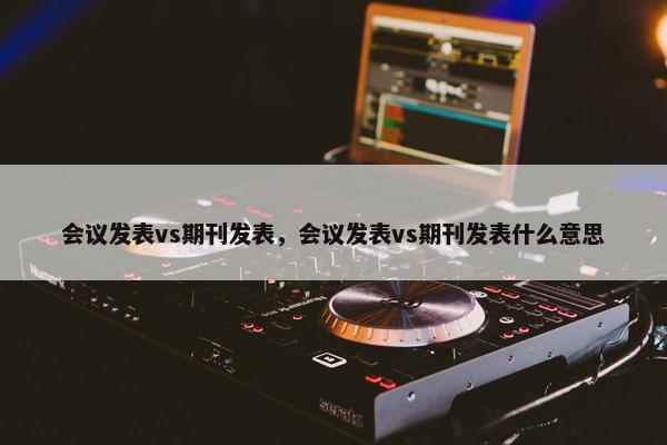 会议发表vs期刊发表，会议发表vs期刊发表什么意思