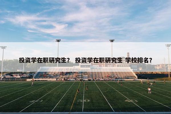 投资学在职研究生？ 投资学在职研究生 学校排名？