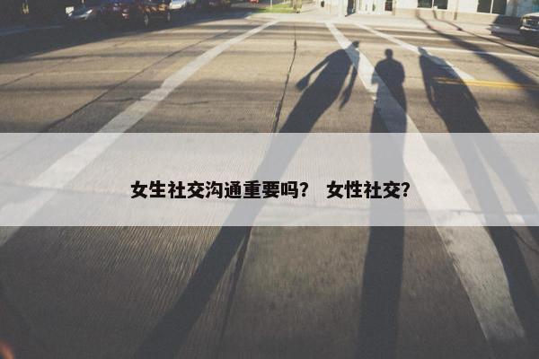 女生社交沟通重要吗？ 女性社交？