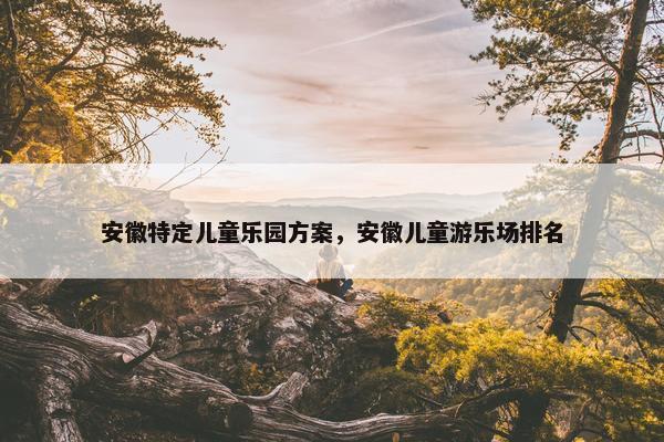 安徽特定儿童乐园方案，安徽儿童游乐场排名