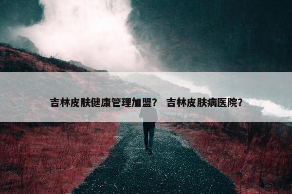 吉林皮肤健康管理加盟？ 吉林皮肤病医院？