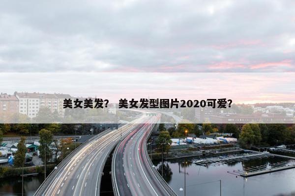 美女美发？ 美女发型图片2020可爱？
