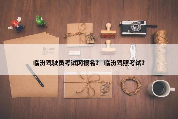 临汾驾驶员考试网报名？ 临汾驾照考试？