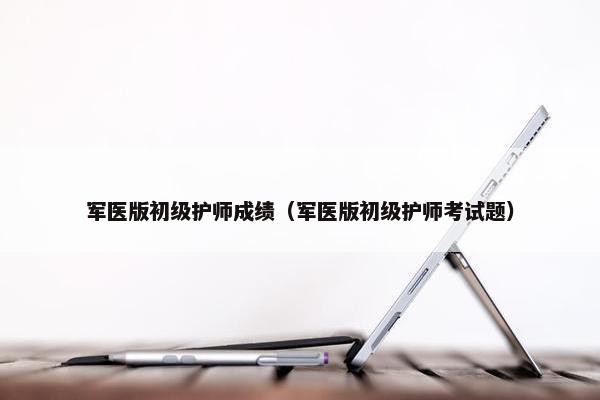 军医版初级护师成绩（军医版初级护师考试题）
