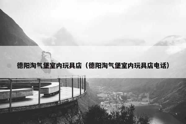 德阳淘气堡室内玩具店（德阳淘气堡室内玩具店电话）