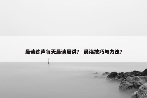 晨读练声每天晨读晨讲？ 晨读技巧与方法？