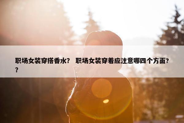 职场女装穿搭香水？ 职场女装穿着应注意哪四个方面?？