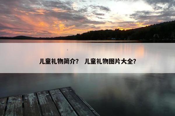 儿童礼物简介? 儿童礼物图片大全? 儿童礼物简介? 儿童礼物图片大全?