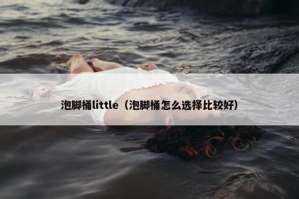 泡脚桶little(泡脚桶怎么选择比较好) 泡脚桶little(泡脚桶怎么选择比较好)