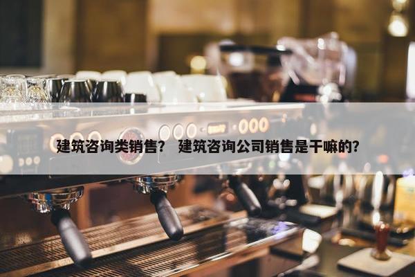 建筑咨询类销售? 建筑咨询公司销售是干嘛的? 建筑咨询类销售? 建筑咨询公司销售是干嘛的?