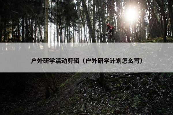 户外研学活动剪辑（户外研学计划怎么写）