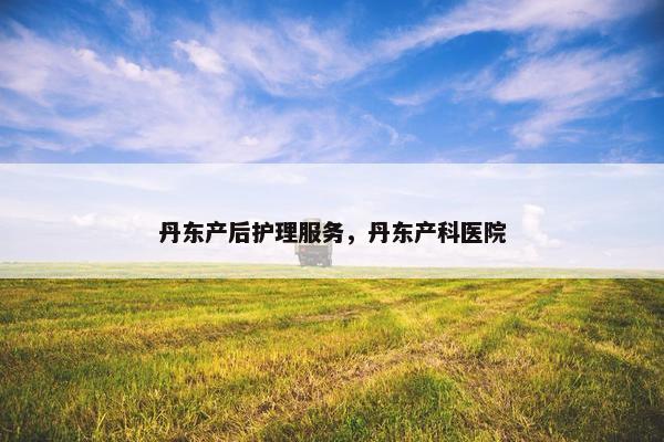 丹东产后护理服务,丹东产科医院 丹东产后护理服务,丹东产科医院