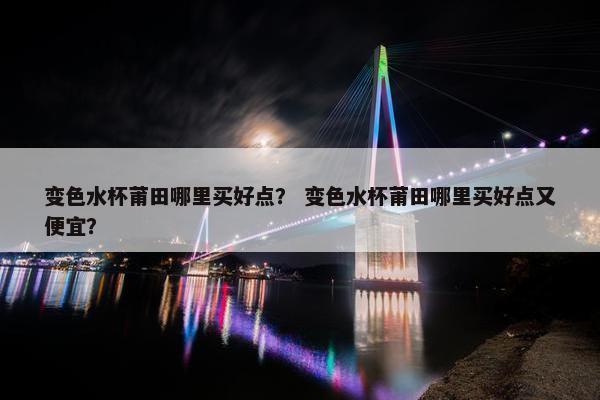 变色水杯莆田哪里买好点？ 变色水杯莆田哪里买好点又便宜？