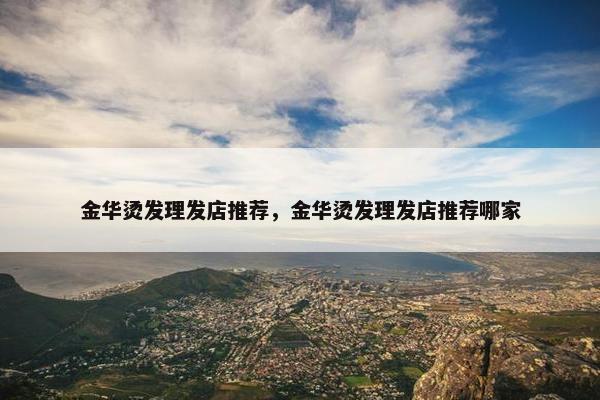 金华烫发理发店推荐,金华烫发理发店推荐哪家 金华烫发理发店推荐,金华烫发理发店推荐哪家