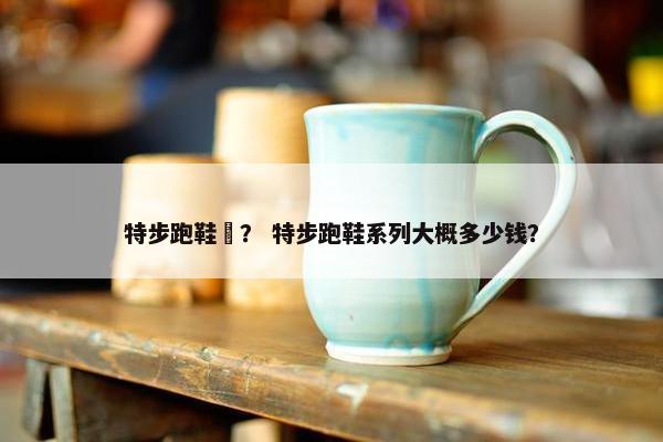 特步跑鞋鱻？ 特步跑鞋系列大概多少钱？