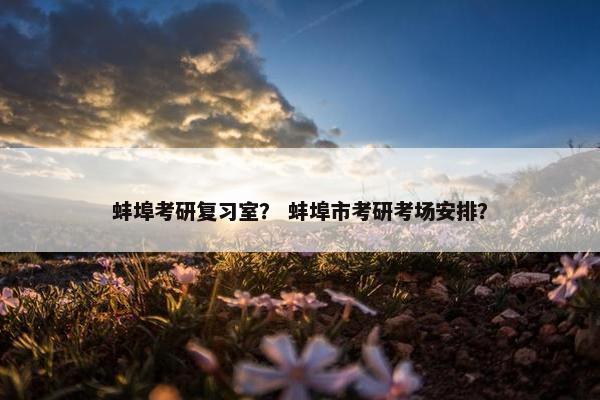 蚌埠考研复习室？ 蚌埠市考研考场安排？