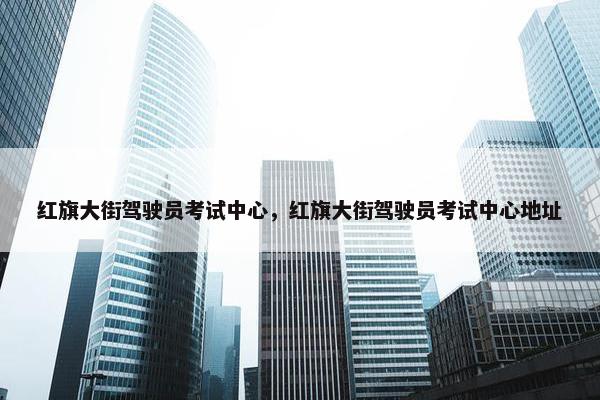 红旗大街驾驶员考试中心,红旗大街驾驶员考试中心地址 红旗大街驾驶员考试中心,红旗大街驾驶员考试中心地址
