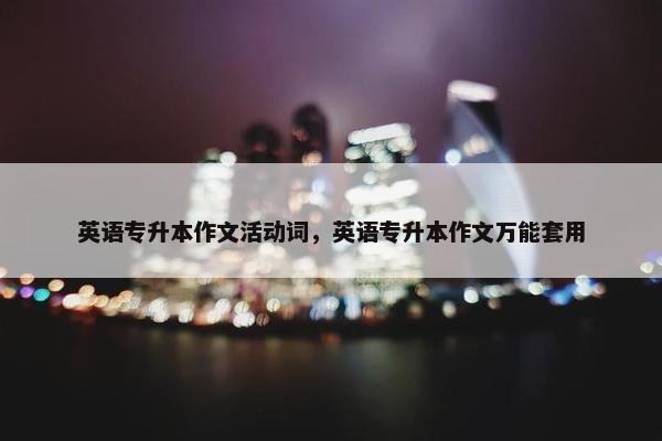 英语专升本作文活动词,英语专升本作文万能套用 英语专升本作文活动词,英语专升本作文万能套用