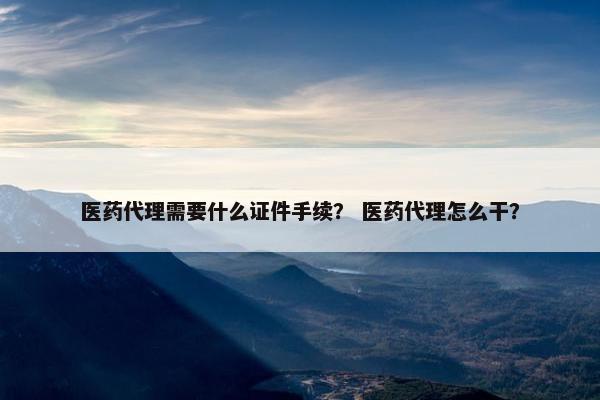 医药代理需要什么证件手续？ 医药代理怎么干？