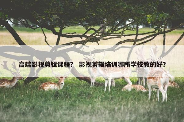 高端影视剪辑课程？ 影视剪辑培训哪所学校教的好？