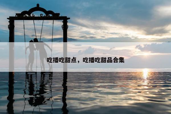 吃播吃甜点，吃播吃甜品合集