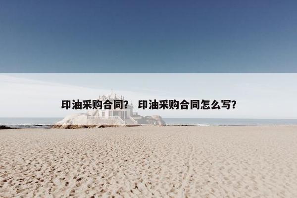 印油采购合同？ 印油采购合同怎么写？