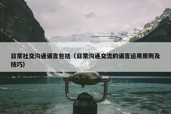 日常社交沟通语言包括（日常沟通交流的语言运用原则及技巧）