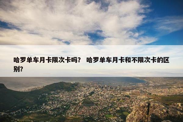 哈罗单车月卡限次卡吗? 哈罗单车月卡和不限次卡的区别? 哈罗单车月卡限次卡吗? 哈罗单车月卡和不限次卡的区别?