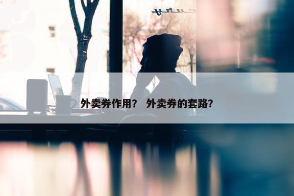 外卖券作用？ 外卖券的套路？