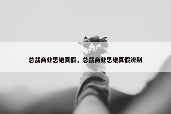 总裁商业思维真假,总裁商业思维真假辨别 总裁商业思维真假,总裁商业思维真假辨别