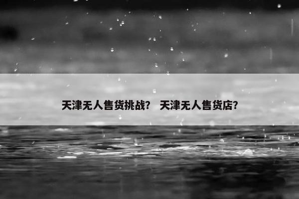 天津无人售货挑战？ 天津无人售货店？